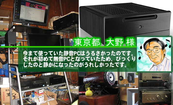 東京都　大野 様　今まで使っていた静音PCはうるさかったのです。それが初めて無音PCとなっていたため、びっくりしたのと静かになったのがうれしかったです。