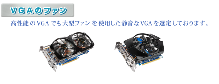 ・VGAのファン　高性能のVGAでも大型ファンを使用した静音なVGAを選定しております。